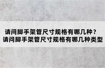 请问脚手架管尺寸规格有哪几种？ 请问脚手架管尺寸规格有哪几种类型